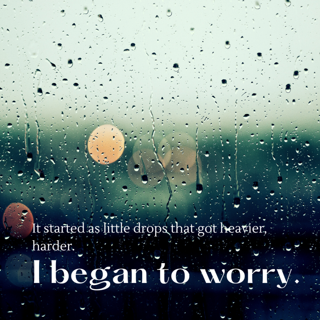 Image of rain against a window overlaid with the words "It started as little drops that got heavier, harder. I began to worry."