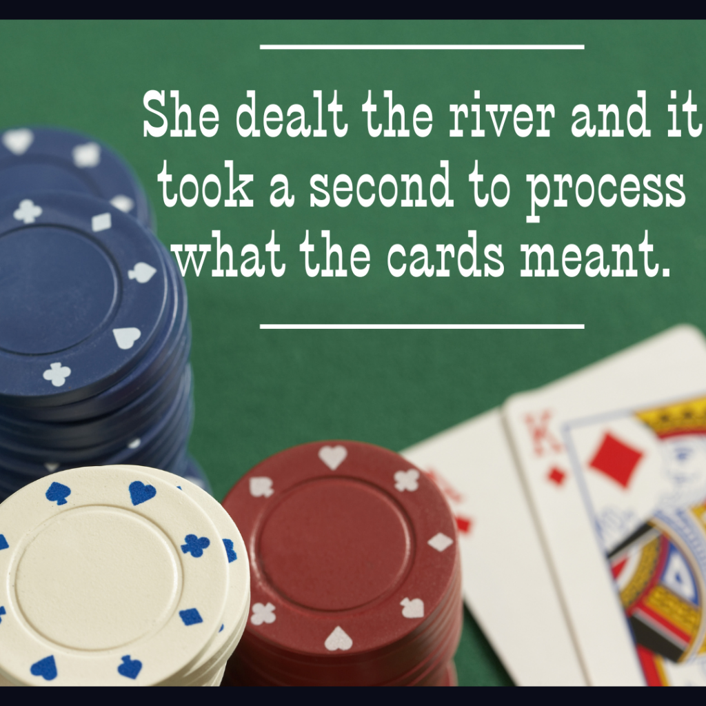 Green background with poker chips and  the king and ace of diamonds showing. Words in white: "She dealt the river and it took a second to process what the cards meant."