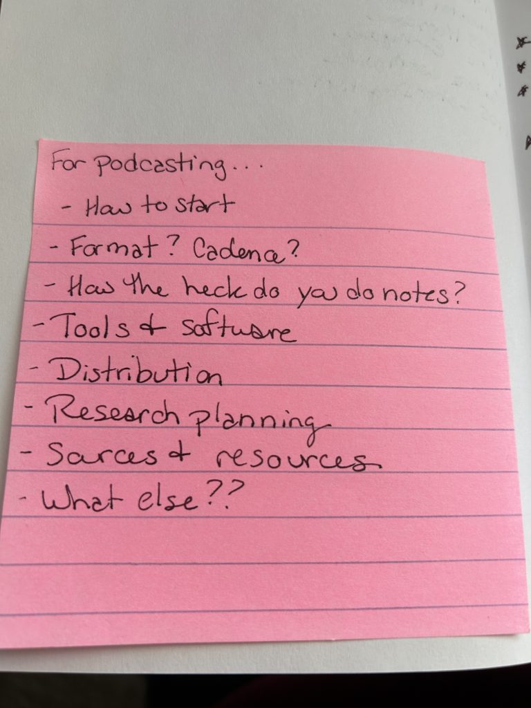 Pink, lined sticky note with a handwritten list.
"For podcasting...
- How to start
- Format? Cadence?
- How the heck do you do notes?
- Tools and software
- Distribution
- Research planning
- Sources and resources
- What else??"
